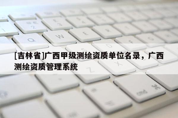 [吉林省]廣西甲級測繪資質(zhì)單位名錄，廣西測繪資質(zhì)管理系統(tǒng)