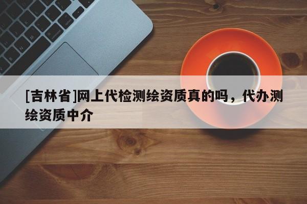 [吉林省]網上代檢測繪資質真的嗎，代辦測繪資質中介