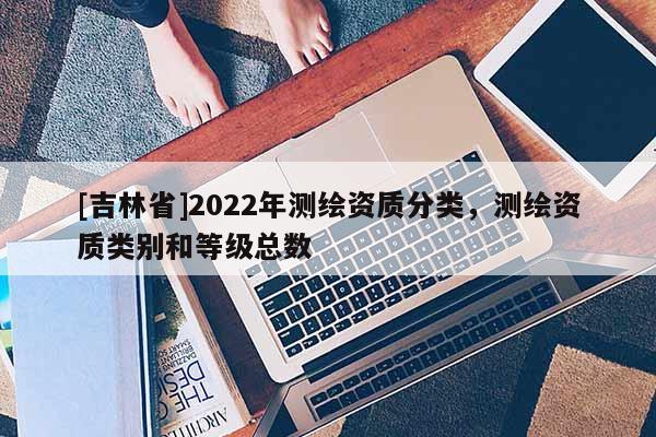 [吉林省]2022年測繪資質(zhì)分類，測繪資質(zhì)類別和等級總數(shù)