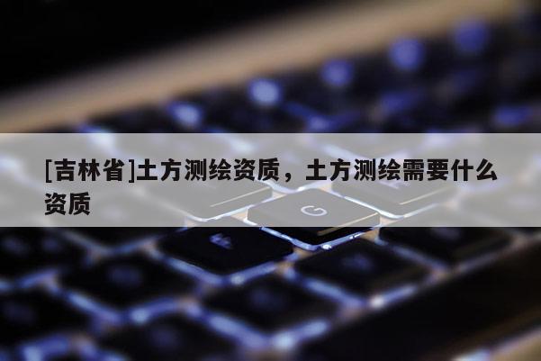 [吉林省]土方測繪資質，土方測繪需要什么資質