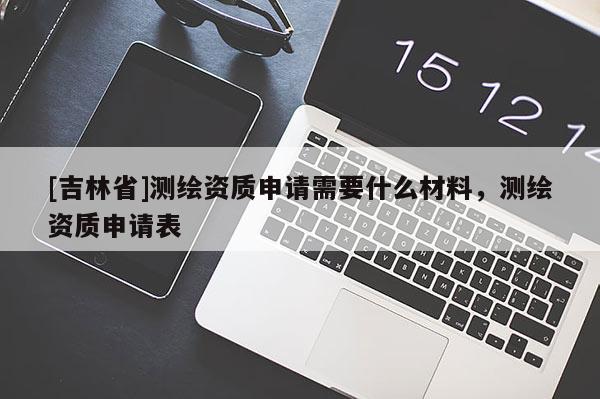 [吉林省]測繪資質申請需要什么材料，測繪資質申請表