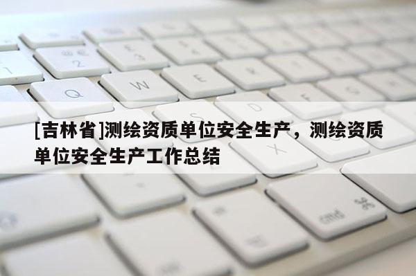 [吉林省]測繪資質單位安全生產，測繪資質單位安全生產工作總結