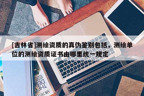 [吉林省]測(cè)繪資質(zhì)的真?zhèn)舞b別包括，測(cè)繪單位的測(cè)繪資質(zhì)證書(shū)由哪里統(tǒng)一規(guī)定