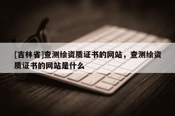 [吉林省]查測繪資質證書的網站，查測繪資質證書的網站是什么