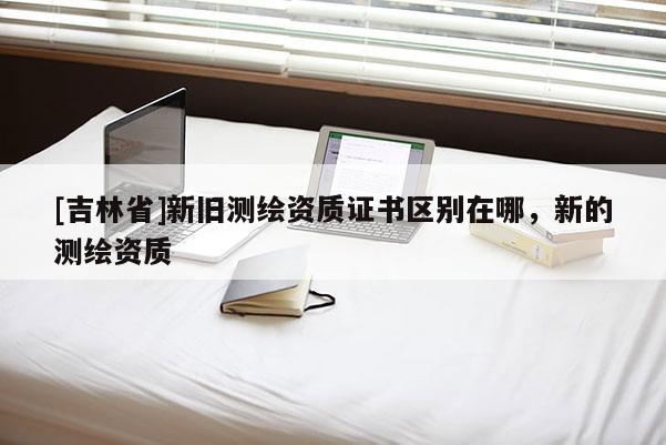 [吉林省]新舊測繪資質證書區別在哪，新的測繪資質
