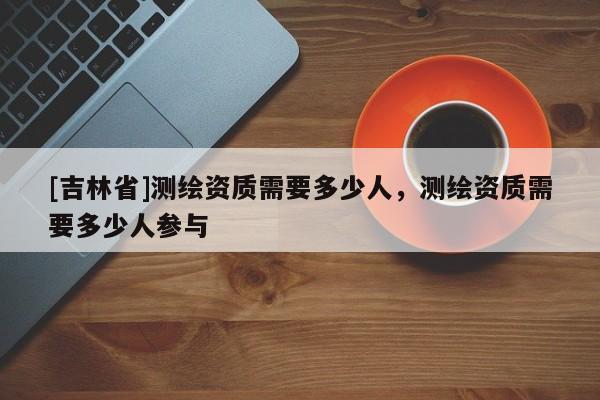 [吉林省]測繪資質需要多少人，測繪資質需要多少人參與