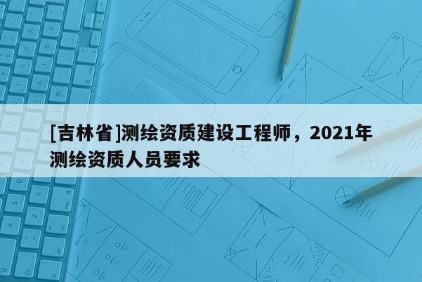 [吉林省]測繪資質建設工程師，2021年測繪資質人員要求