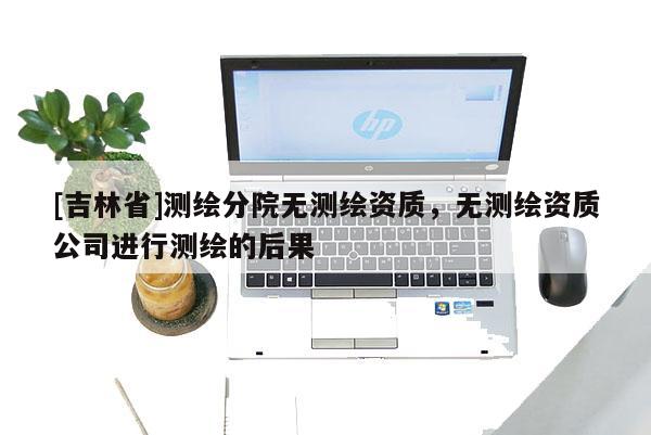 [吉林省]測繪分院無測繪資質，無測繪資質公司進行測繪的后果