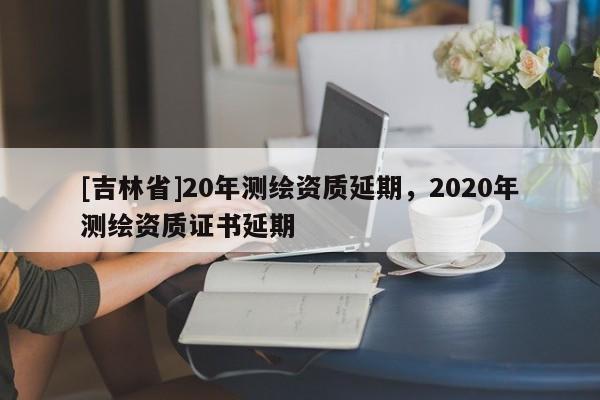 [吉林省]20年測繪資質延期，2020年測繪資質證書延期