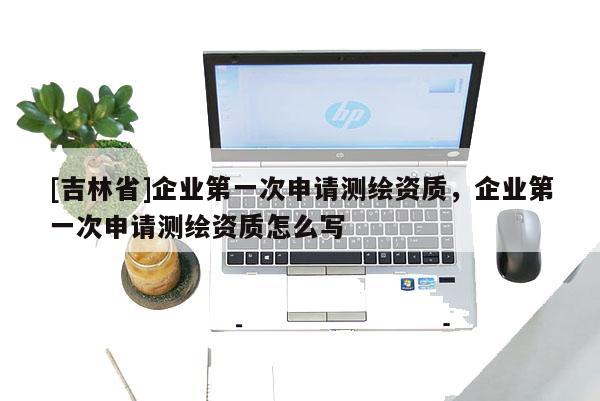 [吉林省]企業第一次申請測繪資質，企業第一次申請測繪資質怎么寫