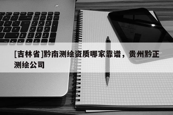 [吉林省]黔南測繪資質哪家靠譜，貴州黔正測繪公司