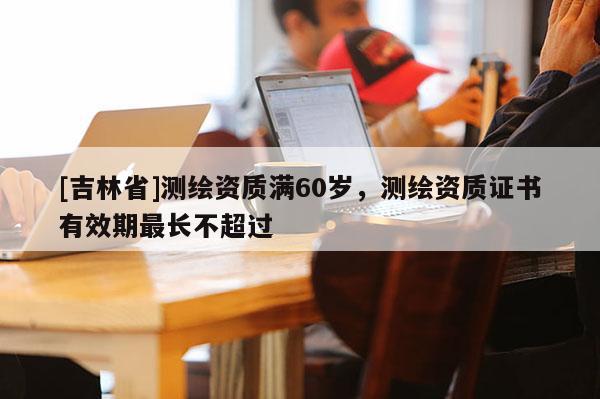 [吉林省]測繪資質(zhì)滿60歲，測繪資質(zhì)證書有效期最長不超過