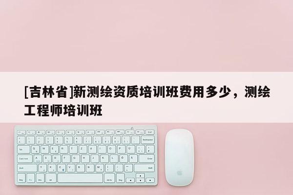 [吉林省]新測繪資質培訓班費用多少，測繪工程師培訓班