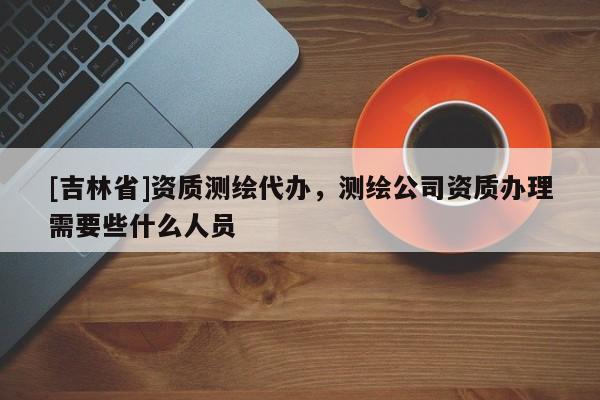 [吉林省]資質測繪代辦，測繪公司資質辦理需要些什么人員