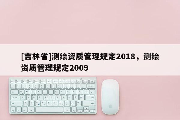 [吉林省]測繪資質(zhì)管理規(guī)定2018，測繪資質(zhì)管理規(guī)定2009