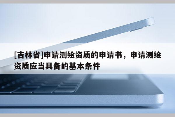 [吉林省]申請(qǐng)測(cè)繪資質(zhì)的申請(qǐng)書，申請(qǐng)測(cè)繪資質(zhì)應(yīng)當(dāng)具備的基本條件