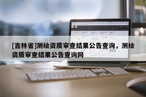 [吉林省]測繪資質審查結果公告查詢，測繪資質審查結果公告查詢網