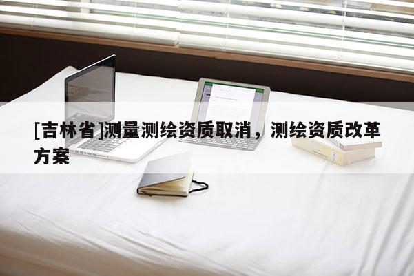 [吉林省]測量測繪資質取消，測繪資質改革方案