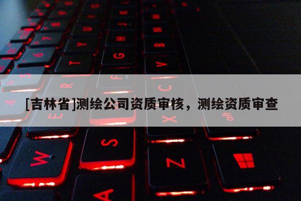 [吉林省]測繪公司資質審核，測繪資質審查