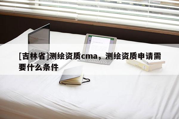 [吉林省]測繪資質cma，測繪資質申請需要什么條件
