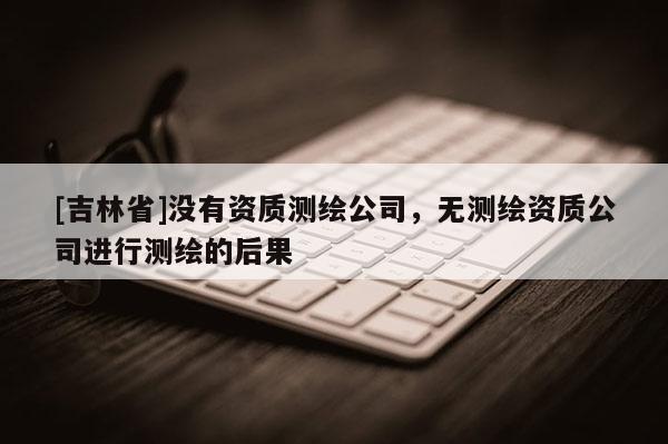 [吉林省]沒有資質測繪公司，無測繪資質公司進行測繪的后果