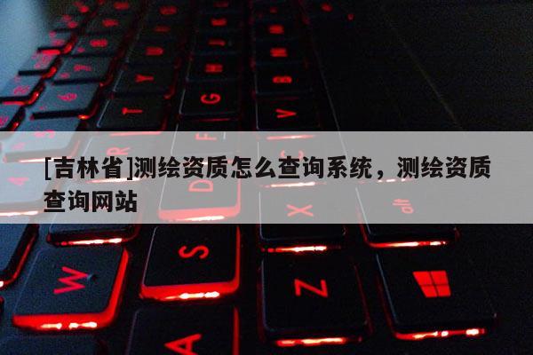 [吉林省]測(cè)繪資質(zhì)怎么查詢系統(tǒng)，測(cè)繪資質(zhì)查詢網(wǎng)站