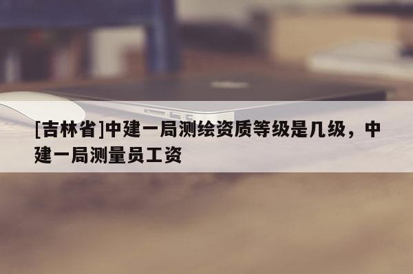 [吉林省]中建一局測繪資質等級是幾級，中建一局測量員工資