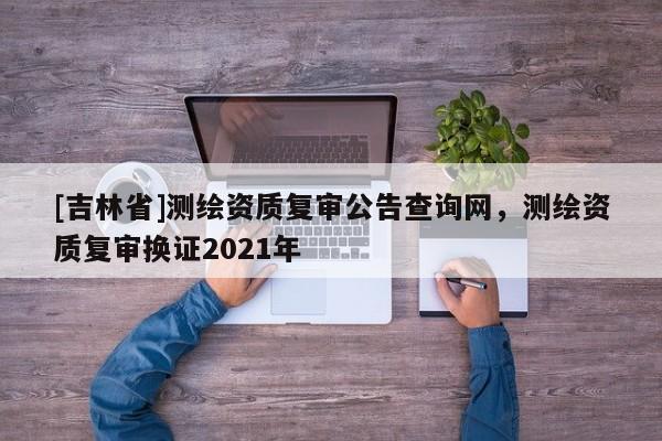 [吉林省]測繪資質(zhì)復(fù)審公告查詢網(wǎng)，測繪資質(zhì)復(fù)審換證2021年