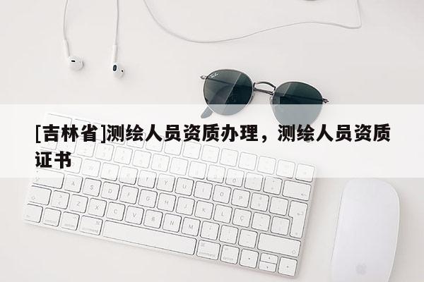 [吉林省]測繪人員資質辦理，測繪人員資質證書