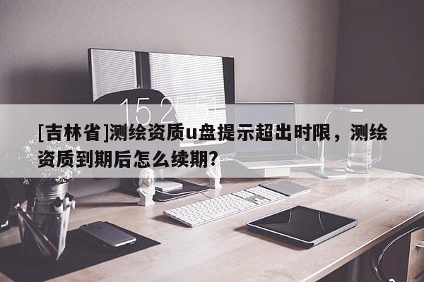 [吉林省]測繪資質u盤提示超出時限，測繪資質到期后怎么續期?