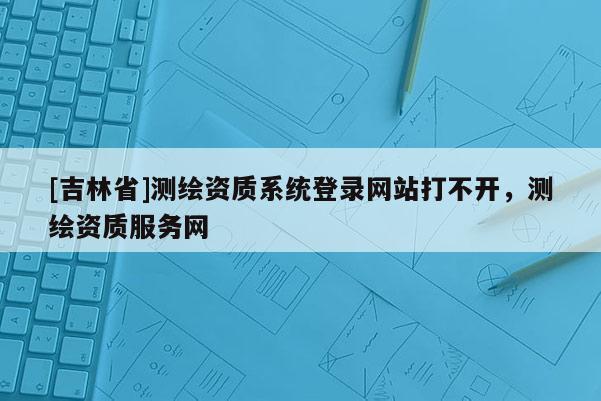 [吉林省]測繪資質系統登錄網站打不開，測繪資質服務網