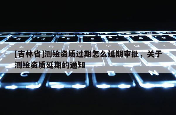 [吉林省]測繪資質(zhì)過期怎么延期審批，關(guān)于測繪資質(zhì)延期的通知