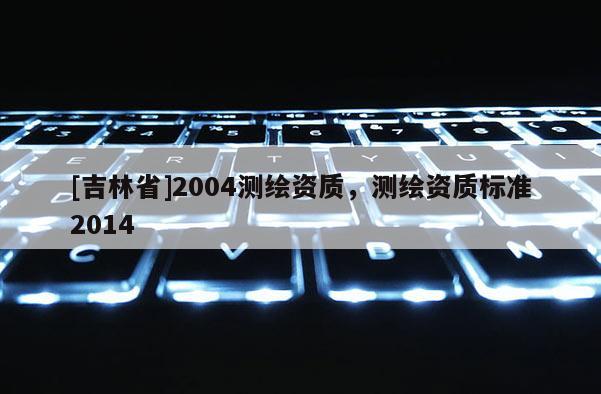 [吉林省]2004測繪資質(zhì)，測繪資質(zhì)標準2014