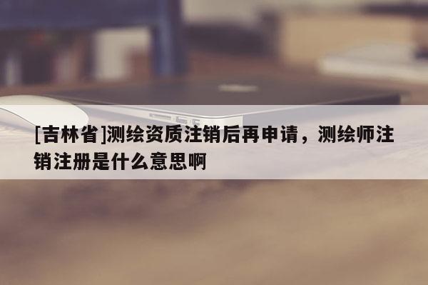[吉林省]測(cè)繪資質(zhì)注銷后再申請(qǐng)，測(cè)繪師注銷注冊(cè)是什么意思啊