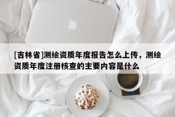 [吉林省]測繪資質年度報告怎么上傳，測繪資質年度注冊核查的主要內容是什么
