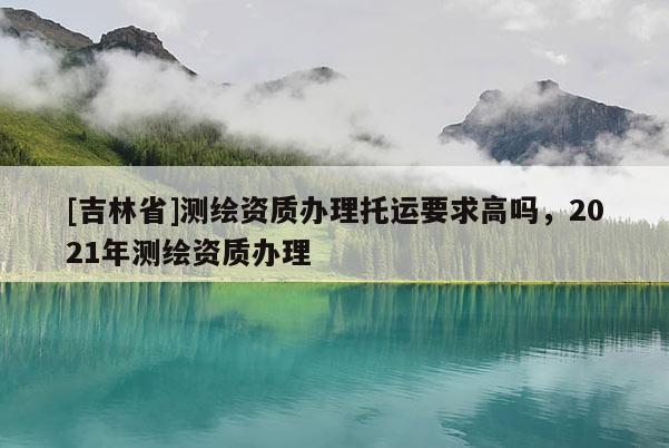 [吉林省]測繪資質辦理托運要求高嗎，2021年測繪資質辦理