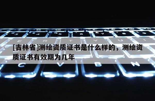 [吉林省]測繪資質證書是什么樣的，測繪資質證書有效期為幾年