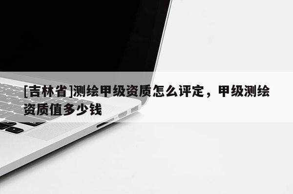 [吉林省]測繪甲級資質(zhì)怎么評定，甲級測繪資質(zhì)值多少錢