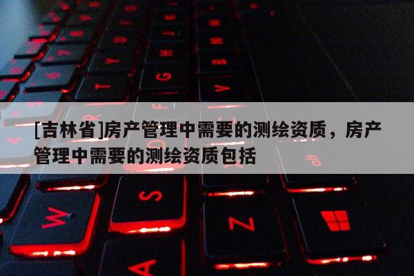 [吉林省]房產管理中需要的測繪資質，房產管理中需要的測繪資質包括