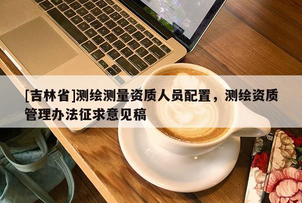 [吉林省]測繪測量資質人員配置，測繪資質管理辦法征求意見稿