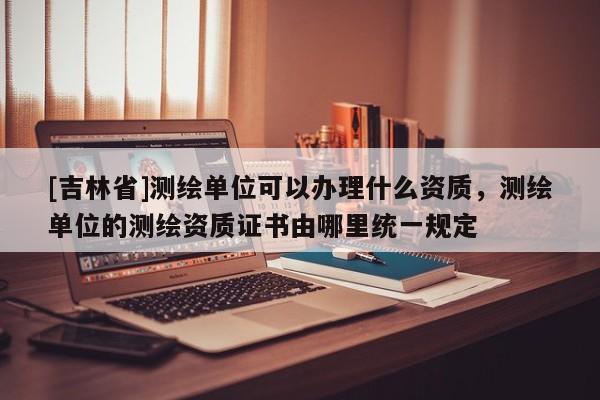 [吉林省]測繪單位可以辦理什么資質，測繪單位的測繪資質證書由哪里統一規定