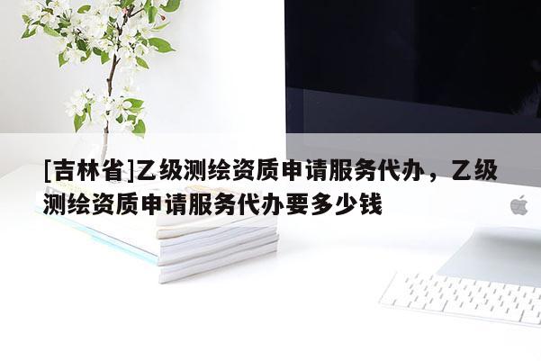 [吉林省]乙級測繪資質申請服務代辦，乙級測繪資質申請服務代辦要多少錢