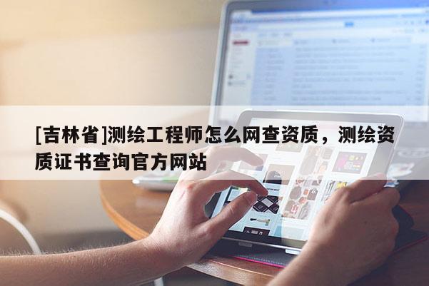 [吉林省]測繪工程師怎么網(wǎng)查資質(zhì)，測繪資質(zhì)證書查詢官方網(wǎng)站