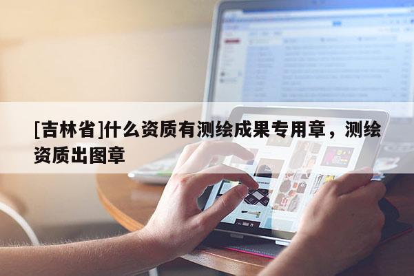 [吉林省]什么資質有測繪成果專用章，測繪資質出圖章