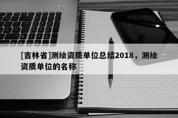 [吉林省]測繪資質單位總結2018，測繪資質單位的名稱