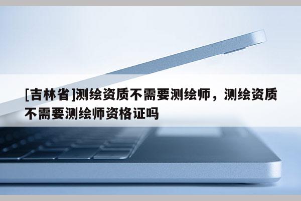 [吉林省]測繪資質不需要測繪師，測繪資質不需要測繪師資格證嗎