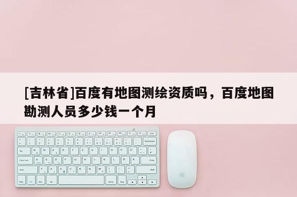 [吉林省]百度有地圖測繪資質嗎，百度地圖勘測人員多少錢一個月