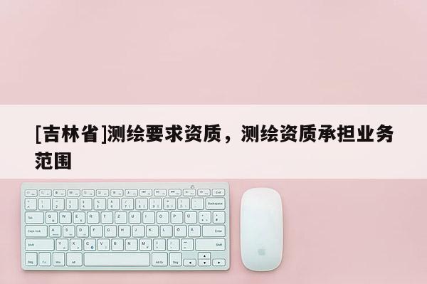 [吉林省]測繪要求資質，測繪資質承擔業務范圍