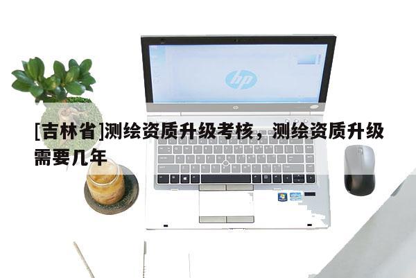 [吉林省]測(cè)繪資質(zhì)升級(jí)考核，測(cè)繪資質(zhì)升級(jí)需要幾年