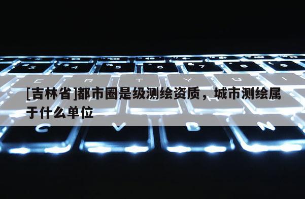 [吉林省]都市圈是級測繪資質，城市測繪屬于什么單位